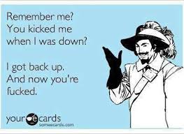 Remember me? You kicked me when I was down. I got back up. And now ... via Relatably.com