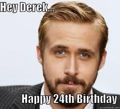 Hey Derek - HEY DEREK... HAPPY 24TH BIRTHDAY Good Guy Ryan Gosling. add your own caption. 980 shares. Share on Facebook &middot; Share on Twitter - e9ab942e243168f3e40d0b88b8ce9832ca954649655e14a806604c73f6448653