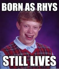 born as rhys still lives &middot; born as rhys still lives Bad Luck Brian &middot; add your own caption. 313 shares. Share on Facebook &middot; Share on Twitter ... - 2c7d379232d6e799f88a139eee1097af917bc6870cbc51b779fb2fd0f7a8a143