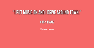 I put music on and I drive around town. - Chris Isaak at Lifehack ... via Relatably.com