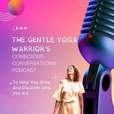 The Gentle Yoga Warrior's Conscious Conversations To Help You Grow And Discover Who You Are