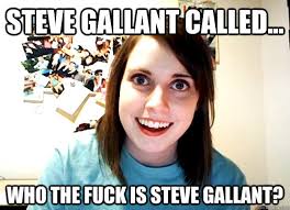 steve Gallant called... who the fuck is steve gallant? steve Gallant called... who the fuck is steve gallant? - steve Gallant. add your own caption - fd1ebf79a4c27e30f87b8c12c04b815c60e60ceb7940a4f02dfbbcf67462b058