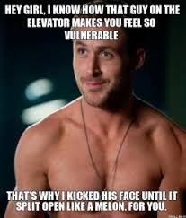 hey-girl-i-know-how-that-guy-on-the-elevator-makes-you-feel-so-vulnerable-thats-why-i-kicked-his-face-until-it-split-open-like-a-melon-for-you-thumb.jpg via Relatably.com