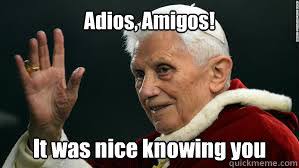Adios, Amigos! It was nice knowing you - pope byeby - quickmeme via Relatably.com
